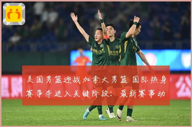 美国男篮迎战加拿大男篮 国际热身赛争夺进入关键阶段：最新赛事动态与深度分析