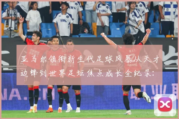 亚马尔领衔新生代足球风暴从天才边锋到世界足坛焦点成长全纪录：最新赛事动态与深度分析