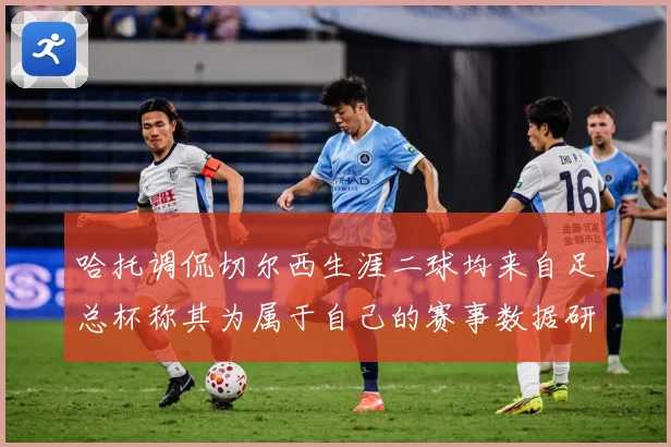哈托调侃切尔西生涯二球均来自足总杯称其为属于自己的赛事数据研判：最新赛事动态与深度分析