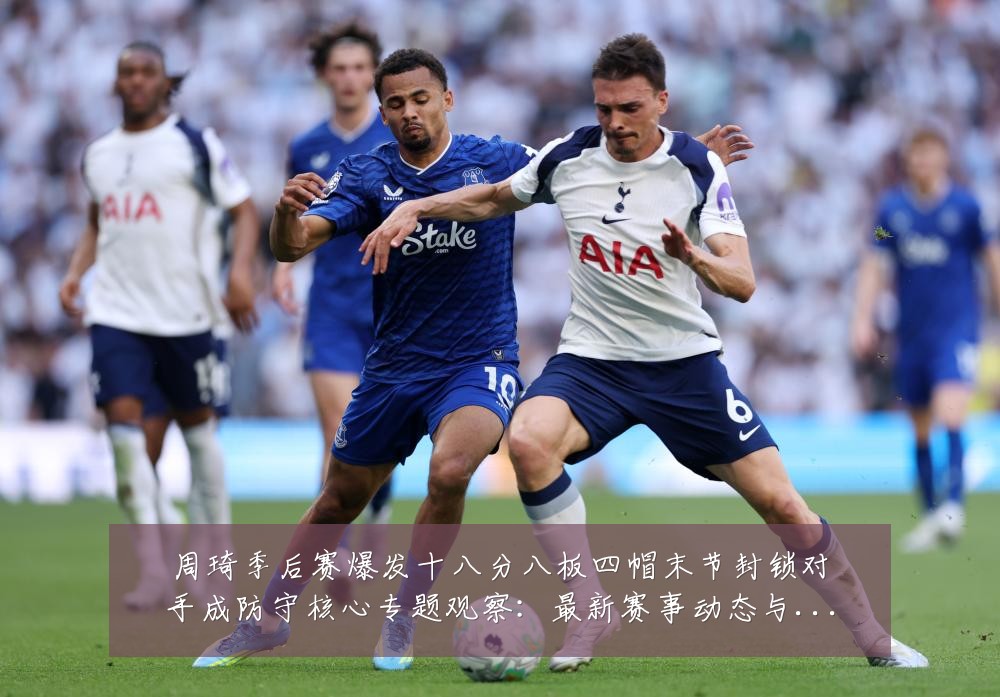 周琦季后赛爆发十八分八板四帽末节封锁对手成防守核心专题观察：最新赛事动态与深度分析