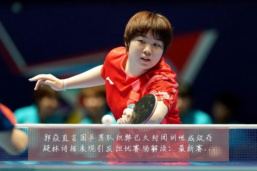 郭焱直言国乒男队积弊已久封闭训练成效存疑林诗栋表现引发担忧赛场解读:最新赛事动态与深度分析